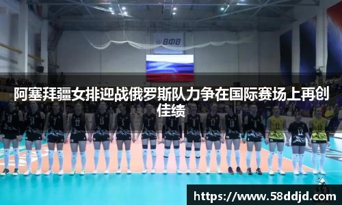 阿塞拜疆女排迎战俄罗斯队力争在国际赛场上再创佳绩